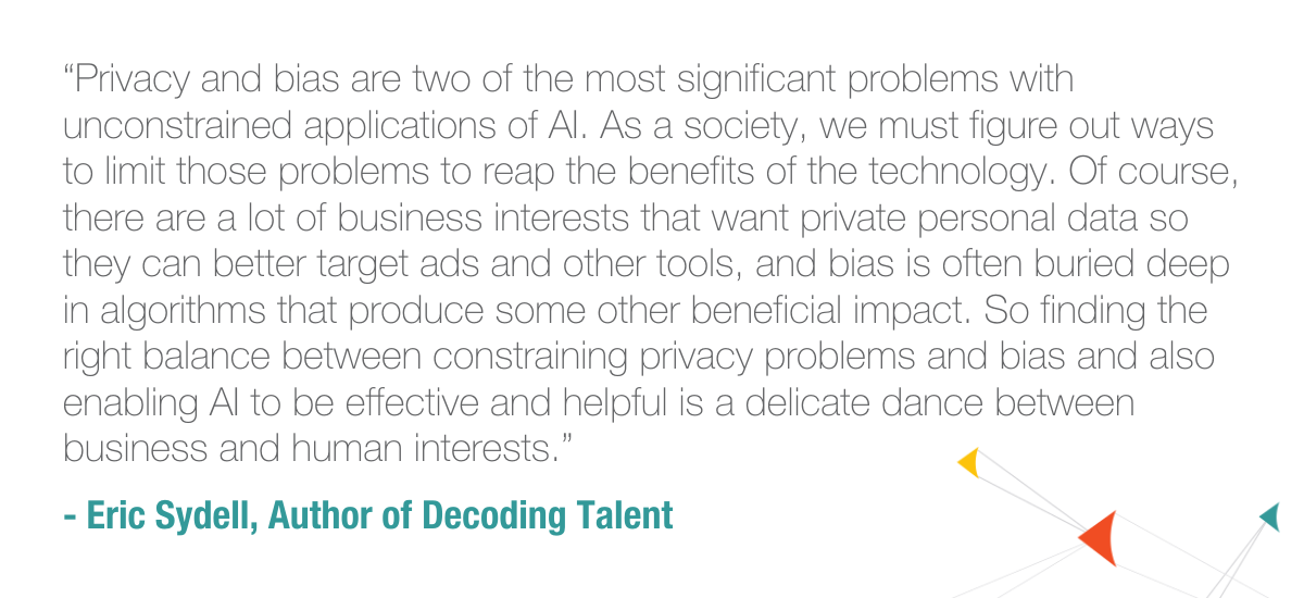 “Privacy and bias are two of the most significant problems with unconstrained applications of AI. As a society, we must figure out ways to limit those problems to reap the benefits of the technology. Of course, there are a lot of business interests that want private personal data so they can better target ads and other tools, and bias is often buried deep in algorithms that produce some other beneficial impact. So finding the right balance between constraining privacy problems and bias and also enabling AI to be effective and helpful is a delicate dance between business and human interests. “ - Eric Sydell, Author of Decoding Talent